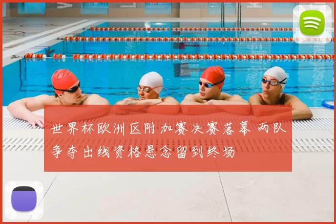世界杯欧洲区附加赛决赛落幕 两队争夺出线资格悬念留到终场