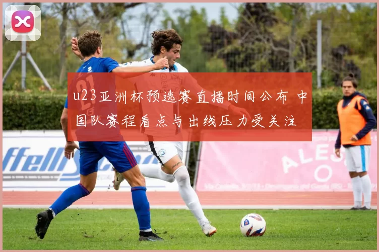 u23亚洲杯预选赛直播时间公布 中国队赛程看点与出线压力受关注