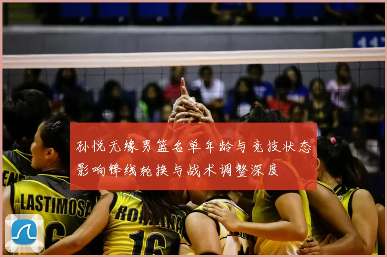 孙悦无缘男篮名单年龄与竞技状态影响锋线轮换与战术调整深度