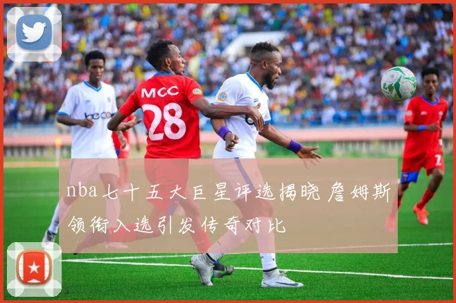 nba七十五大巨星评选揭晓 詹姆斯领衔入选引发传奇对比