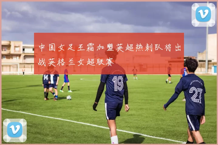中国女足王霜加盟英超热刺队将出战英格兰女超联赛