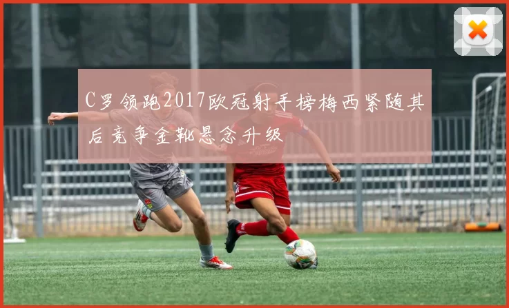 C罗领跑2017欧冠射手榜梅西紧随其后竞争金靴悬念升级
