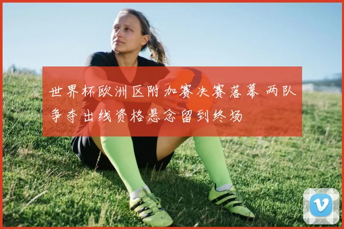 世界杯欧洲区附加赛决赛落幕 两队争夺出线资格悬念留到终场