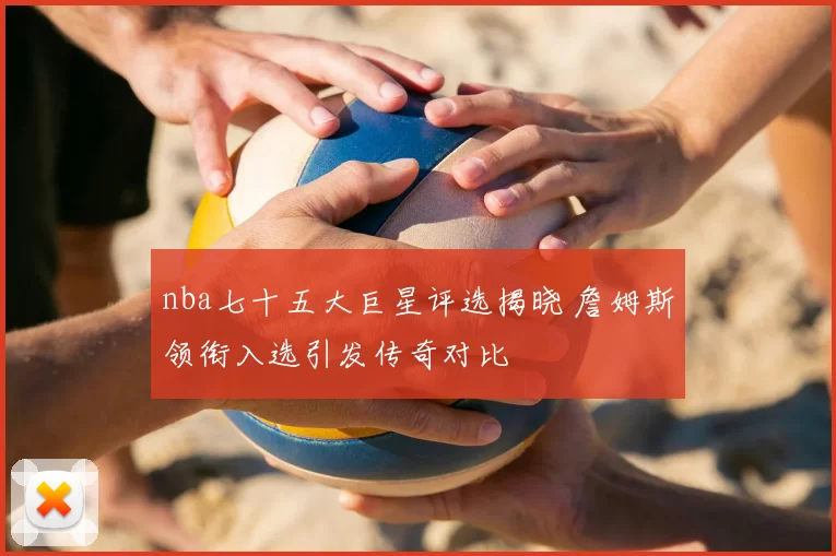 nba七十五大巨星评选揭晓 詹姆斯领衔入选引发传奇对比