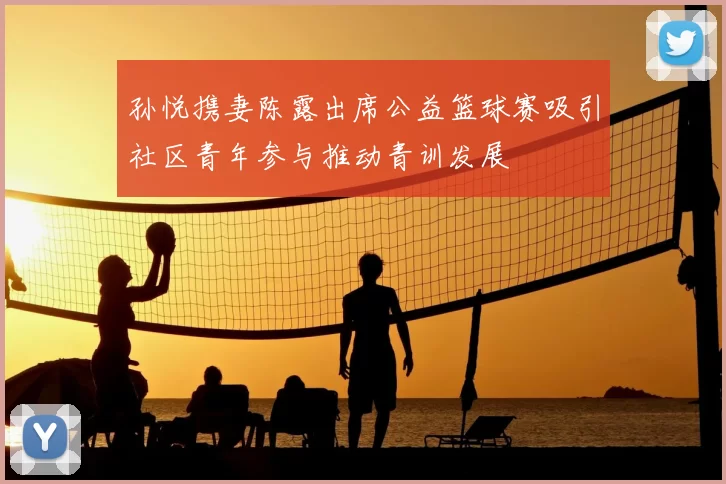 孙悦携妻陈露出席公益篮球赛吸引社区青年参与推动青训发展