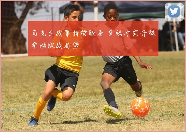 乌克兰战事持续胶着 多线冲突升级牵动欧战局势