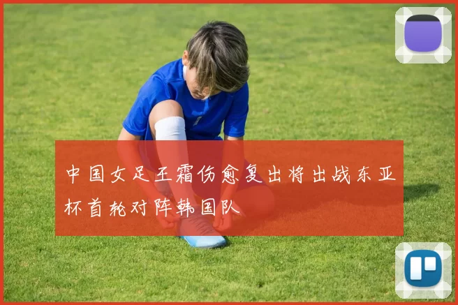 中国女足王霜伤愈复出将出战东亚杯首轮对阵韩国队