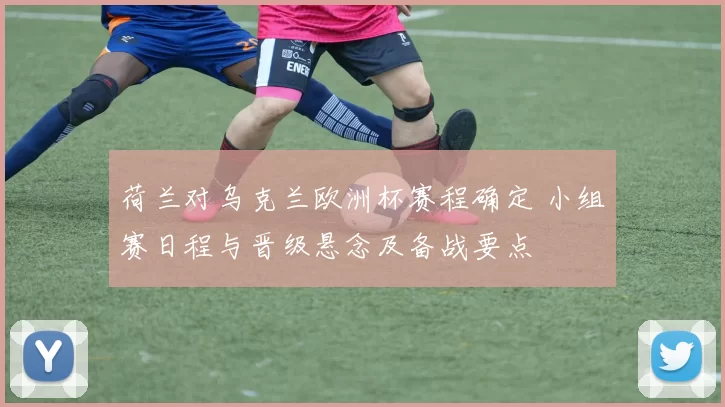 荷兰对乌克兰欧洲杯赛程确定 小组赛日程与晋级悬念及备战要点
