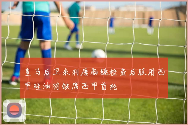 皇马后卫米利唐肠镜检查后服用西甲硅油将缺席西甲首轮