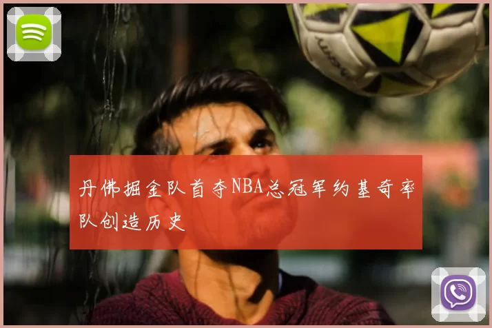 丹佛掘金队首夺NBA总冠军约基奇率队创造历史