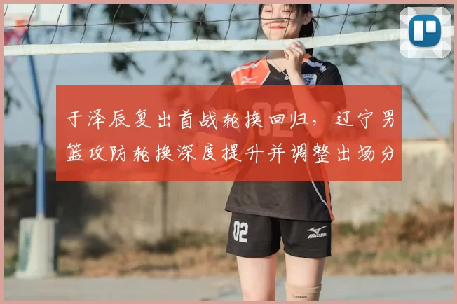 于泽辰复出首战轮换回归,辽宁男篮攻防轮换深度提升并调整出场分配