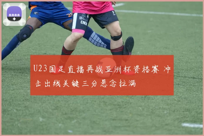U23国足直播再战亚洲杯资格赛 冲击出线关键三分悬念拉满