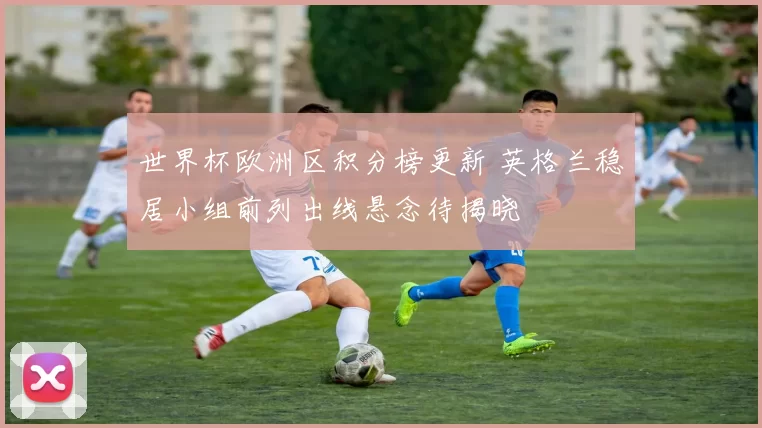 世界杯欧洲区积分榜更新 英格兰稳居小组前列出线悬念待揭晓