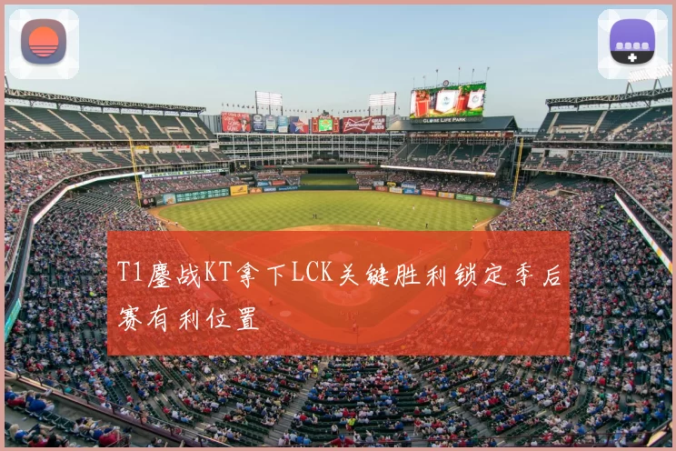 T1鏖战KT拿下LCK关键胜利锁定季后赛有利位置