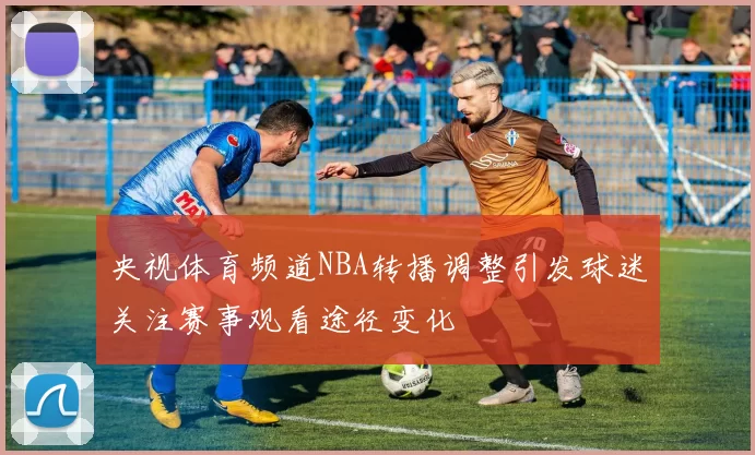 央视体育频道NBA转播调整引发球迷关注赛事观看途径变化