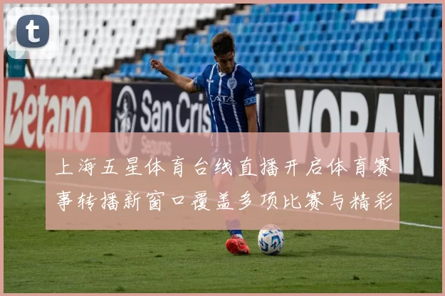 上海五星体育台线直播开启体育赛事转播新窗口覆盖多项比赛与精彩看点