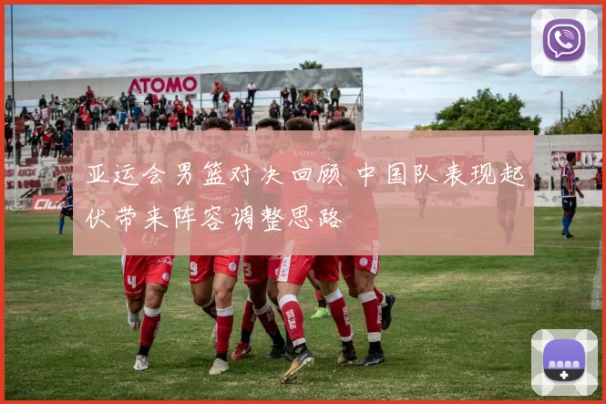亚运会男篮对决回顾 中国队表现起伏带来阵容调整思路