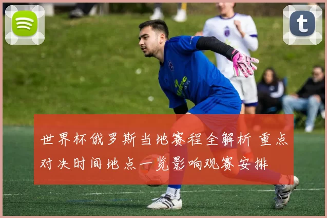世界杯俄罗斯当地赛程全解析 重点对决时间地点一览影响观赛安排