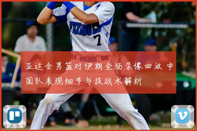 亚运会男篮对伊朗全场录像回放 中国队表现细节与技战术解析