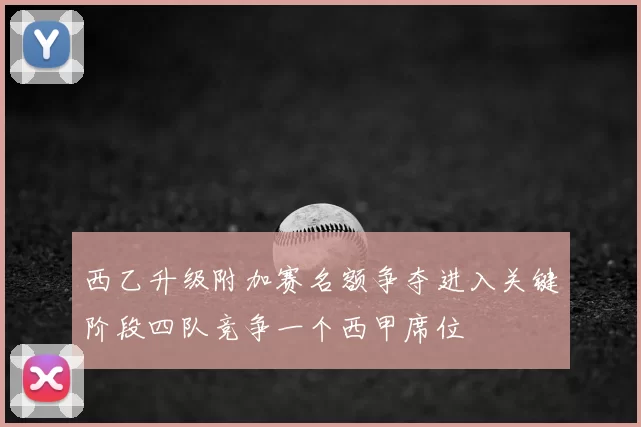 西乙升级附加赛名额争夺进入关键阶段四队竞争一个西甲席位