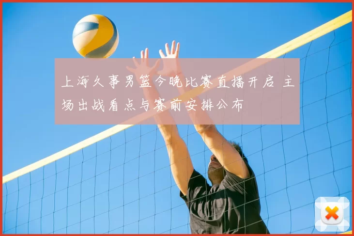 上海久事男篮今晚比赛直播开启 主场出战看点与赛前安排公布