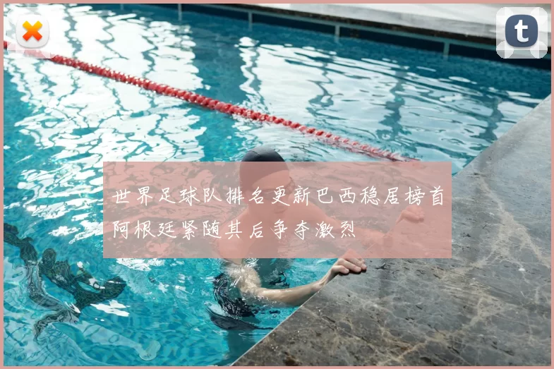 世界足球队排名更新巴西稳居榜首阿根廷紧随其后争夺激烈