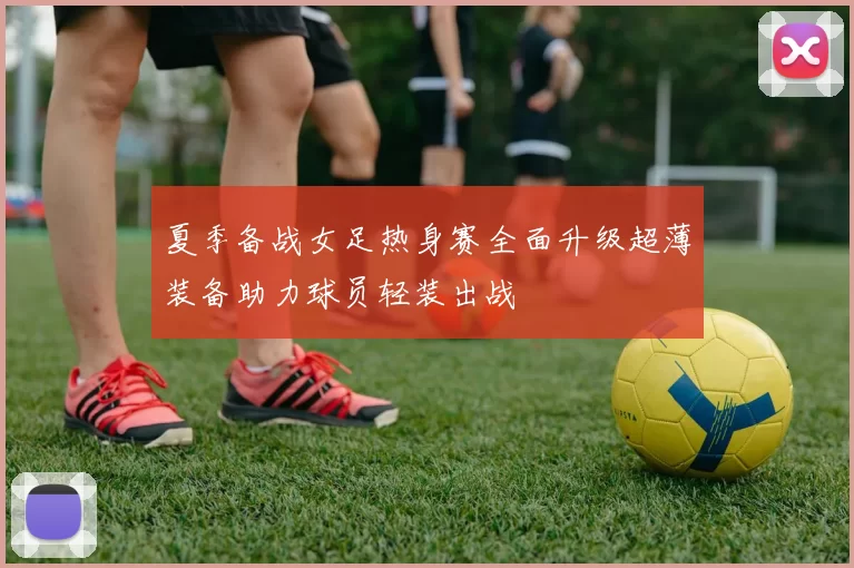 夏季备战女足热身赛全面升级超薄装备助力球员轻装出战
