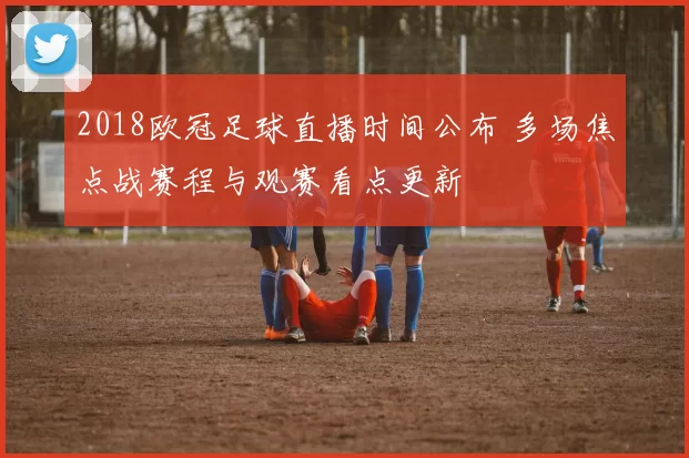 2018欧冠足球直播时间公布 多场焦点战赛程与观赛看点更新