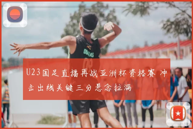 U23国足直播再战亚洲杯资格赛 冲击出线关键三分悬念拉满