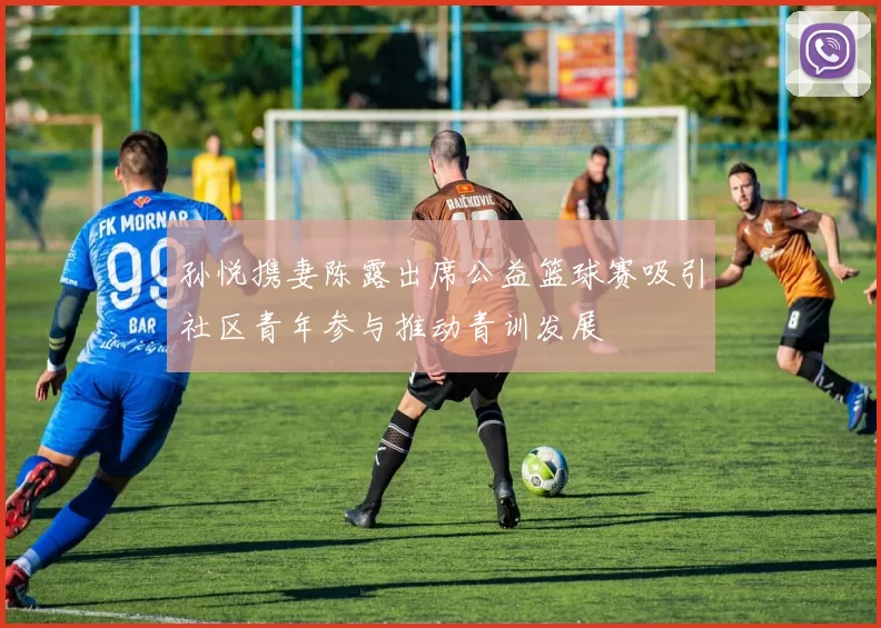孙悦携妻陈露出席公益篮球赛吸引社区青年参与推动青训发展