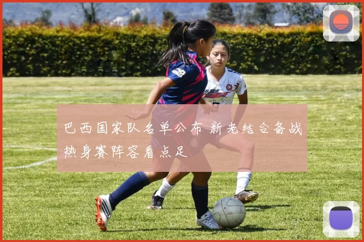 巴西国家队名单公布 新老结合备战热身赛阵容看点足