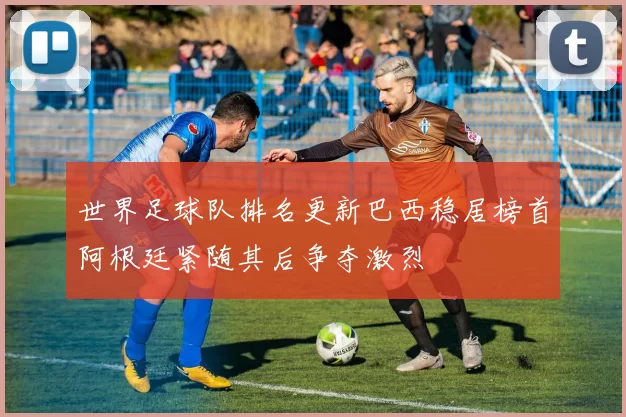 世界足球队排名更新巴西稳居榜首阿根廷紧随其后争夺激烈