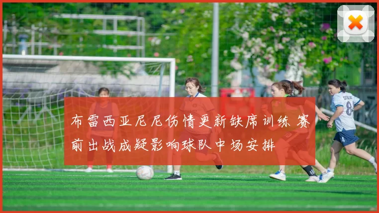 布雷西亚尼尼伤情更新缺席训练 赛前出战成疑影响球队中场安排