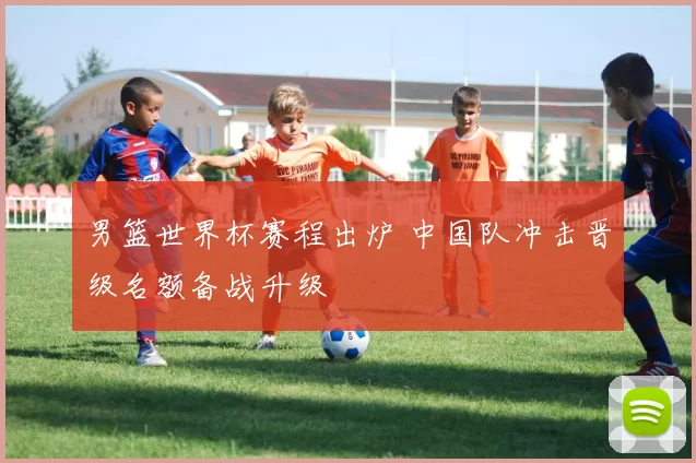 男篮世界杯赛程出炉 中国队冲击晋级名额备战升级