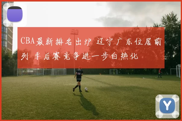 CBA最新排名出炉 辽宁广东位居前列 季后赛竞争进一步白热化