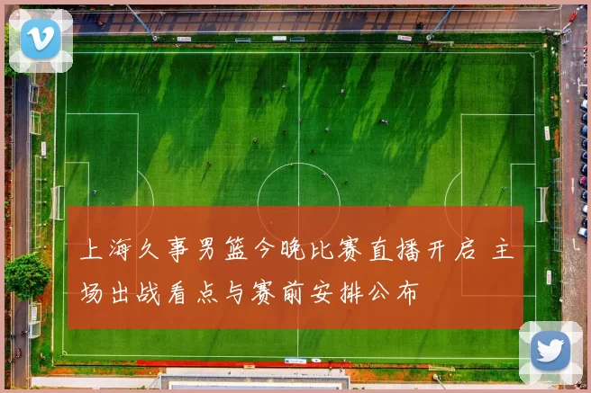 上海久事男篮今晚比赛直播开启 主场出战看点与赛前安排公布