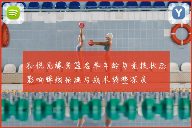 孙悦无缘男篮名单年龄与竞技状态影响锋线轮换与战术调整深度