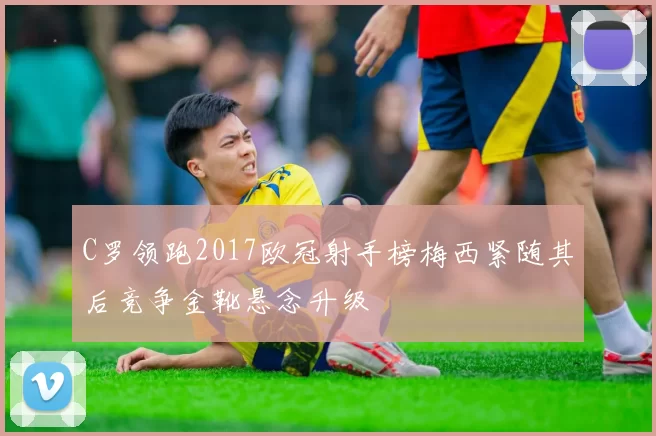 C罗领跑2017欧冠射手榜梅西紧随其后竞争金靴悬念升级
